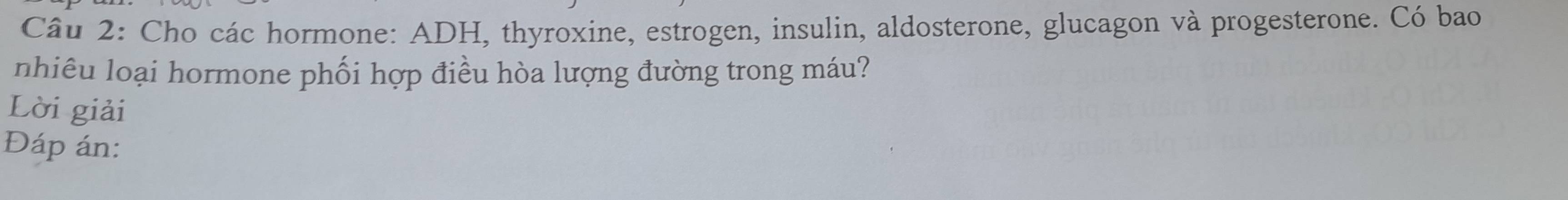 Cho các hormone: ADH, thyroxine, estrogen, insulin, aldosterone, glucagon và progesterone. Có bao 
nhiêu loại hormone phối hợp điều hòa lượng đường trong máu? 
Lời giải 
Đáp án: