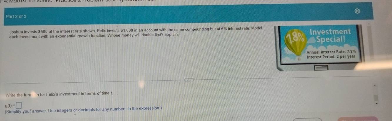 Joshua invests $500 at the interest rate shown. Felix invests $1,000 in an account with the same compounding but at 6% interest rate. Model 
each investment with an exponential growth function. Whose money will double first? Explain Investment 
18 Special! 
Annual Interest Rate: 7.8%
Interest Period: 2 per year
Write the func n for Felix's investment in terms of time t
g(t)=□
(Simplify youi[answer. Use integers or decimals for any numbers in the expression.)