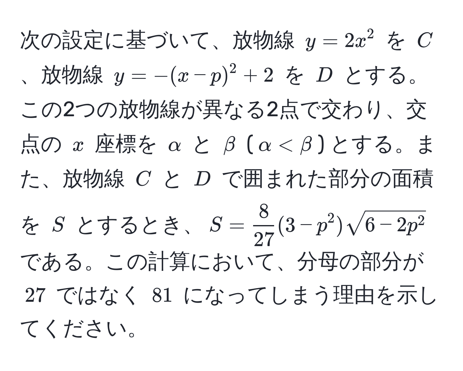 次の設定に基づいて、放物線 $y=2x^(2$ を $C$、放物線 $y=-(x-p)^2+2$ を $D$ とする。この2つの放物線が異なる2点で交わり、交点の $x$ 座標を $alpha$ と $beta$ ($alpha < beta$) とする。また、放物線 $C$ と $D$ で囲まれた部分の面積を $S$ とするとき、$S = frac8)27(3-p^(2)sqrt6-2p^2)$ である。この計算において、分母の部分が $27$ ではなく $81$ になってしまう理由を示してください。