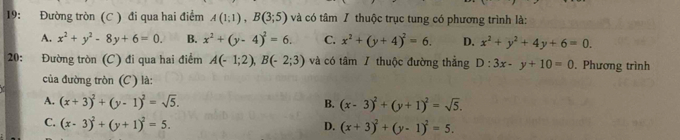 19: Đường tròn (C ) đi qua hai điểm A(1;1), B(3;5) và có tâm I thuộc trục tung có phương trình là:
A. x^2+y^2-8y+6=0. B. x^2+(y-4)^2=6. C. x^2+(y+4)^2=6. D. x^2+y^2+4y+6=0. 
20: Đường tròn (C) đi qua hai điểm A(-1;2), B(-2;3) và có tâm / thuộc đường thẳng D:3x-y+10=0. Phương trình
của đường tròn (C) là:
A. (x+3)^2+(y-1)^2=sqrt(5). B. (x-3)^2+(y+1)^2=sqrt(5).
C. (x-3)^2+(y+1)^2=5. D. (x+3)^2+(y-1)^2=5.