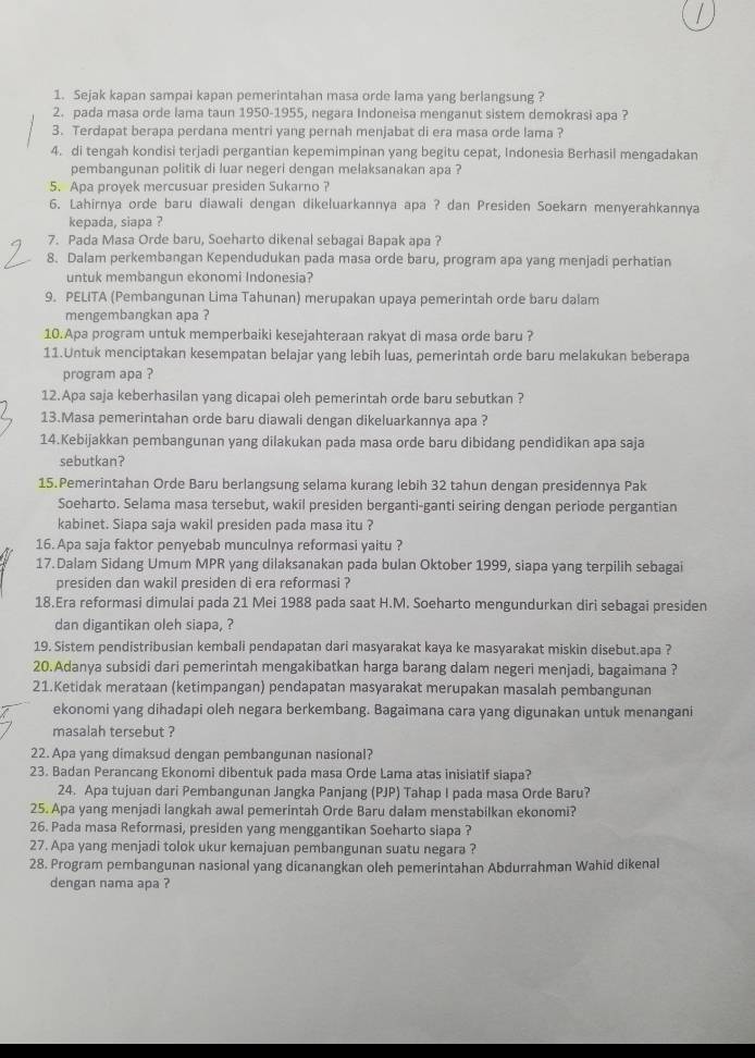 Sejak kapan sampai kapan pemerintahan masa orde lama yang berlangsung ?
2. pada masa orde lama taun 1950-1955, negara Indoneisa menganut sistem demokrasi apa ?
3. Terdapat berapa perdana mentri yang pernah menjabat di era masa orde lama ?
4. di tengah kondisi terjadi pergantian kepemimpinan yang begitu cepat, Indonesia Berhasil mengadakan
pembangunan politik di luar negeri dengan melaksanakan apa ?
5. Apa proyek mercusuar presiden Sukarno ?
6. Lahirnya orde baru diawali dengan dikeluarkannya apa ? dan Presiden Soekarn menyerahkannya
kepada, siapa ?
7. Pada Masa Orde baru, Soeharto dikenal sebagai Bapak apa ?
8. Dalam perkembangan Kependudukan pada masa orde baru, program apa yang menjadi perhatian
untuk membangun ekonomi Indonesia?
9. PELITA (Pembangunan Lima Tahunan) merupakan upaya pemerintah orde baru dalam
mengembangkan apa ?
10.Apa program untuk memperbaiki kesejahteraan rakyat di masa orde baru ?
11.Untuk menciptakan kesempatan belajar yang lebih luas, pemerintah orde baru melakukan beberapa
program apa ?
12.Apa saja keberhasilan yang dicapai oleh pemerintah orde baru sebutkan ?
13.Masa pemerintahan orde baru diawali dengan dikeluarkannya apa ?
14.Kebijakkan pembangunan yang dilakukan pada masa orde baru dibidang pendidikan apa saja
sebutkan?
15.Pemerintahan Orde Baru berlangsung selama kurang lebih 32 tahun dengan presidennya Pak
Soeharto. Selama masa tersebut, wakil presiden berganti-ganti seiring dengan periode pergantian
kabinet. Siapa saja wakil presiden pada masa itu ?
16. Apa saja faktor penyebab munculnya reformasi yaitu ?
17. Dalam Sidang Umum MPR yang dilaksanakan pada bulan Oktober 1999, siapa yang terpilih sebagai
presiden dan wakil presiden di era reformasi ?
18.Era reformasi dimulai pada 21 Mei 1988 pada saat H.M. Soeharto mengundurkan diri sebagai presiden
dan digantikan oleh siapa, ?
19. Sistem pendistribusian kembali pendapatan dari masyarakat kaya ke masyarakat miskin disebut.apa ?
20.Adanya subsidi dari pemerintah mengakibatkan harga barang dalam negeri menjadi, bagaimana ?
21.Ketidak merataan (ketimpangan) pendapatan masyarakat merupakan masalah pembangunan
ekonomi yang dihadapi oleh negara berkembang. Bagaimana cara yang digunakan untuk menangani
masalah tersebut ?
22. Apa yang dimaksud dengan pembangunan nasional?
23. Badan Perancang Ekonomi dibentuk pada masa Orde Lama atas inisiatif siapa?
24. Apa tujuan dari Pembangunan Jangka Panjang (PJP) Tahap I pada masa Orde Baru?
25. Apa yang menjadi langkah awal pemerintah Orde Baru dalam menstabilkan ekonomi?
26. Pada masa Reformasi, presiden yang menggantikan Soeharto siapa ?
27. Apa yang menjadi tolok ukur kemajuan pembangunan suatu negara ?
28. Program pembangunan nasional yang dicanangkan oleh pemerintahan Abdurrahman Wahid dikenal
dengan nama apa ?