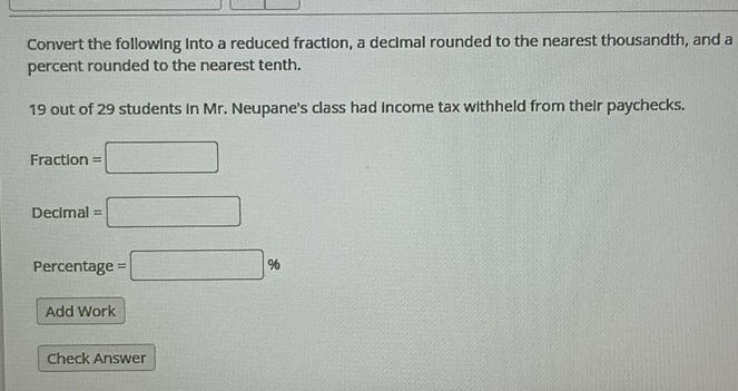 Convert the following into a reduced fraction, a decimal rounded to the nearest thousandth, and a 
percent rounded to the nearest tenth.
19 out of 29 students in Mr. Neupane's class had income tax withheld from their paychecks.
Fraction= =□ 
Decimal =□
Percentage =□ %
Add Work 
Check Answer