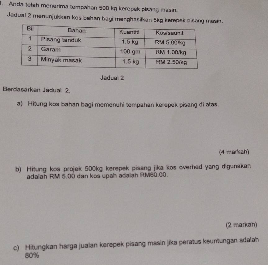 Anda telah menerima tempahan 500 kg kerepek pisang masin. 
Jadual 2 menunjukkan kos bahan bagi menghasilkan 5kg kerepek pisang masin. 
Jadual 2 
Berdasarkan Jadual 2, 
a) Hitung kos bahan bagi memenuhi tempahan kerepek pisang di atas. 
(4 markah) 
b) Hitung kos projek 500kg kerepek pisang jika kos overhed yang digunakan 
adalah RM 5.00 dan kos upah adalah RM60.00. 
(2 markah) 
c) Hitungkan harga jualan kerepek pisang masin jika peratus keuntungan adalah
80%