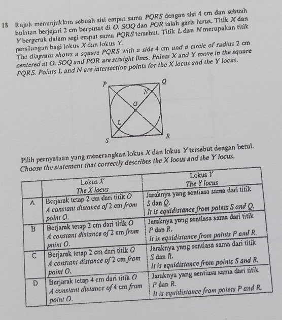 Rajah menunjukkan sebuah sisl empat sama PQRS dengan sisi 4 cm đan sebuah 
bulatan berjejari 2 cm berpusat di O. SOQ dan POR ialah garis lurus. Titik X dan
Y bergerak dalam segi empat sama PQRS tersebut. Titik L dan Nmerupakan titik 
persilangan bagi lokus X dan lokus Y. 
The diagram shows a square PQRS with a side 4 cm and a circle of radius 2 cm
centered at O. SOQ and POR are straight lines. Points X and Y move in the square
PQRS. Points L and N are intersection points for the X locus and the Y locus. 
Pilih pernyataan yang menerangkan lokus X dan lokus Ytersebut dengan betul. 
describes the X locus and the Y locus.