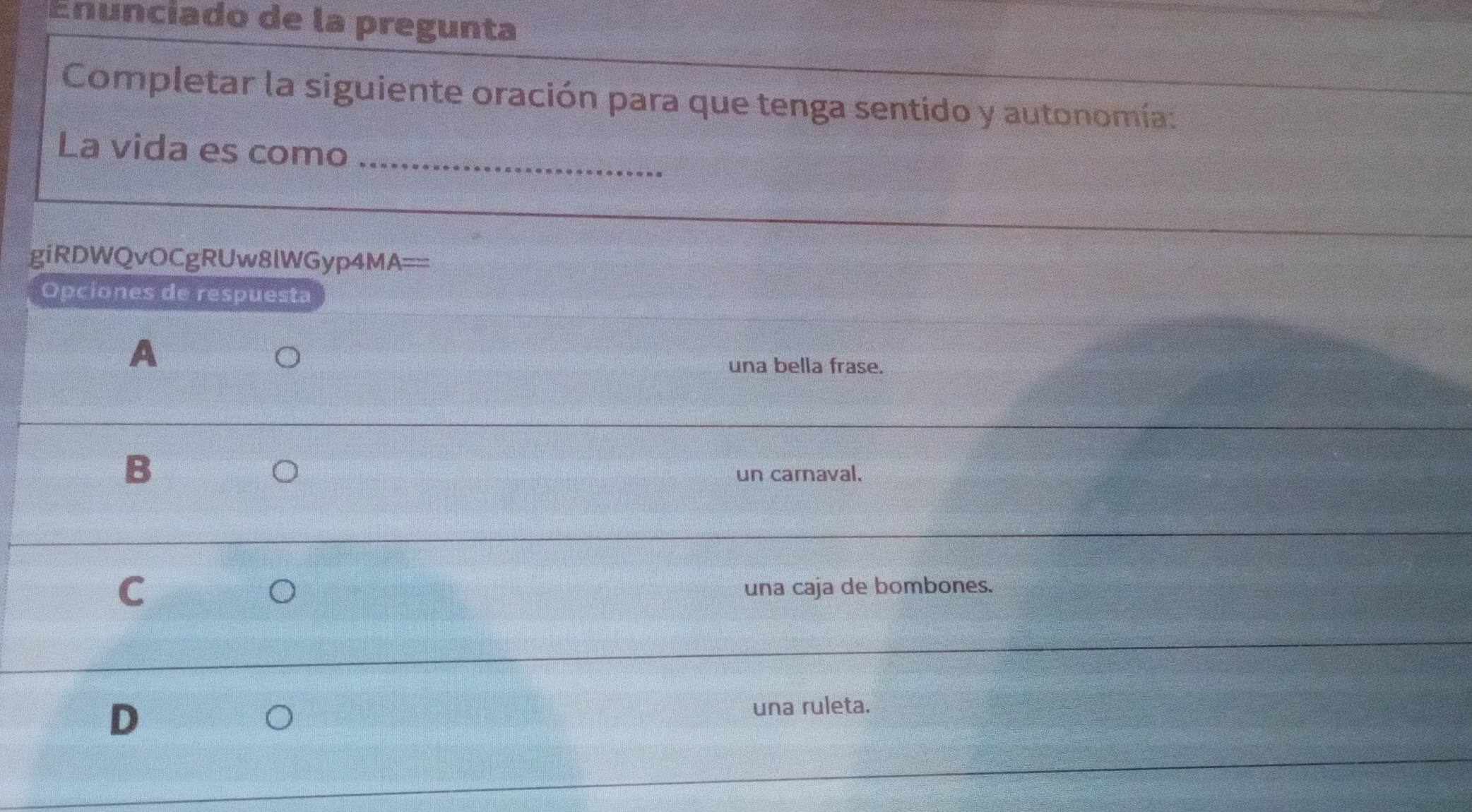 Enunciado de la pregunta
Completar la siguiente oración para que tenga sentido y autonomía:
La vida es como_
giRDWQvOCgRUw8lWGyp4MA==
Opciones de respuesta
A
una bella frase.
B
un carnaval.
C
O una caja de bombones.
D
una ruleta.