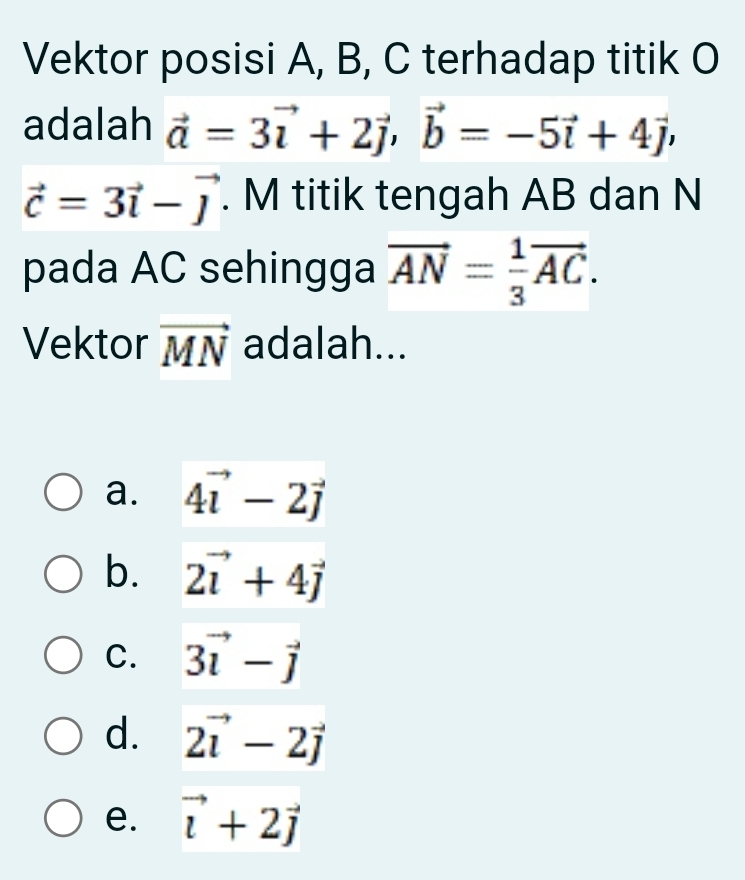 Vektor posisi A, B, C terhadap titik O
adalah vector a=3vector i+2vector j, vector b=-5vector i+4vector j,
vector c=3vector i-vector j. M titik tengah AB dan N
pada AC sehingga vector AN= 1/3 vector AC. 
Vektor vector MN adalah...
a. 4vector i-2vector j
b. 2vector i+4vector j
C. 3vector i-vector j
d. 2vector i-2vector j
e. vector i+2vector j