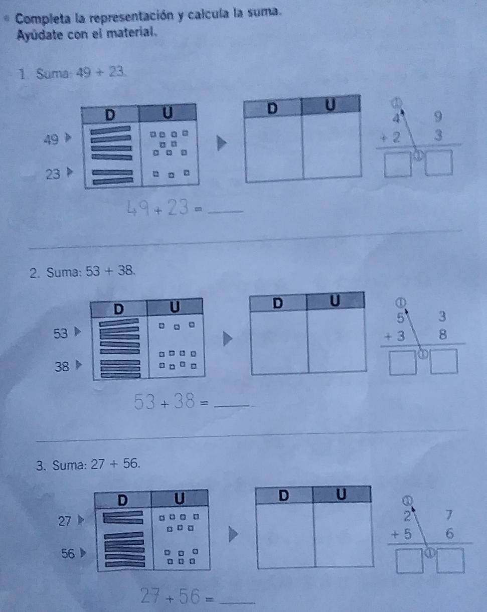 Completa la representación y calcula la suma.
Ayúdate con el material.
1. Suma 49+23.
beginarrayr 49 +23 hline endarray □^0□ 
49
23
49 + 23 =_
2. Suma: 53+38.
53
38
beginarrayr 3beginarrayr 3 +3endarray endarray 3□ □ endarray
53+38= _
3. Suma: 27+56.
27
56
_ 27+56=