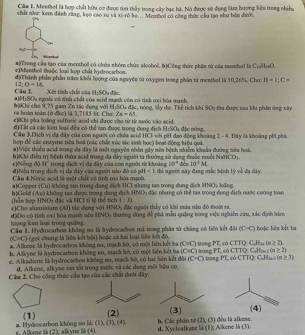 Menthol là hợp chất hữu cơ được tìm thấy trong cây bạc hà. Nó được sử dụng làm hương liệu trong nhiều
chất như: kem đánh răng, kẹo cao su và xi-rô ho... Menthol có công thức cấu tạo như bên dưới.
a)Trong cấu tạo của menthol có chứa nhóm chức alcohol. b)Công thức phân tử của menthol là C_10H_20O.
c)Menthol thuộc loại hợp chất hydrocarbon.
d)Thành phần phần trăm khối lượng của nguyên tử oxygen trong phân tử menthol là 10,26%. Cho: H=1;C=
12; O=16.
Câu 2. Xét tính chất của H_2SO 4 đặc.
a) H_2SO. 4 ngoài có tính chất của acid mạnh còn có tính oxi hóa mạnh.
b)Khi cho 9,75 gam Zn tác dụng với H_2SO 4 đặc, nóng, lấy dư. Thể tích khí SO_2 thu được sau khi phản ứng xảy
ra hoàn toàn (ở đkc) là 3,7185 lít. Cho: Zn=65.
c)Khi pha loãng sulfuric acid chỉ được cho từ từ nước vào acid.
d)Tất cả các kim loại đều có thể tan được trong dung dịch H_2SO_4 đặc nóng.
Câu 3.Dịch vị dạ dày của con người có chứa acid HCl với pH dao động khoảng 2 - 4. Đây là khoảng pH phù
hợp để các enzyme tiêu hoá (các chất xúc tác sinh học) hoạt động hiệu quả.
a)Việc thiểu acid trong dạ dày là một nguyên nhân gây nên bệnh nhiễm khuần đường tiêu hoá.
b)Khi điều trị bệnh thừa acid trong dạ dày người ta thường sử dụng thuốc muối NaH ICO_3.
c)Nồng độ H^+ trong dịch vị dạ dày của con người từ khoảng 10^(-4) đến 10^(-2)M.
d)Nếu trong dịch vị dạ dày của người nào đó có pỉ H<1</tex>  thì người này đang mắc bệnh lý về dạ dày.
Câu 4.Nitric acid là một chất có tính oxi hóa mạnh.
a)Copper (Cu) không tan trong dung dịch HCl nhưng tan trong dung dịch HNO_3 loãng.
b)Gold (Au) không tan được trong dung dịch HNO_3 đặc nhưng có thể tan trong dung dịch nước cường toan
(hỗn hợp H NO_3 đặc và HCl tỉ lệ thể tích 1:3).
c)Cho aluminium (Al) tác dụng với H NO_3 đặc nguội thấy có khí màu nâu đỏ thoát ra.
d)Do có tính oxi hóa mạnh nên HNO_3 thường dùng để phá mẫu quặng trong việc nghiên cứu, xác định hàm
lượng kim loại trong quặng.
Câu 1. Hydrocarbon không no là hydrocarbon mà trong phân tử chúng có liên kết đôi (C=C) hoặc liên kết ba
(Cequiv C) (gọi chung là liên kết bội) hoặc cả hai loại liên kết đó.
a. Alkene là hydrocarbon không no, mạch hở, có một liên kết ba (Cequiv C) trong PT, có CTTQ: C_nH_2n(n≥ 2).
b. Alkyne là hydrocarbon không no, mạch hở, có một liên kết ba (Cequiv C) trong PT, có CTTQ: C_nH_2n-2(n≥ 2)
c. Alkadiene là hydrocarbon không no, mạch hở, có hai liên kết đôi (C=C) trong PT, có CTTQ: C_nH_2n-2(n≥ 3)
d. Alkene, alkyne tan tốt trong nước và các dung môi hữu cơ.
Câu 2. Cho công thức cầu tạo của các chất dưới đây:
(1)
(2)
(3) 
a. Hydrocarbon không no là: (1), (3), (4). b. Các phân tử (2), (3) đều là alkene.
c. Alkene là (2); alkyne là (4). d. Xycloalkane là (1); Alkene la(3).
