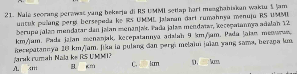 Nala seorang perawat yang bekerja di RS UMMI setiap hari menghabiskan waktu 1 jam
untuk pulang pergi bersepeda ke RS UMMI. Jalanan dari rumahnya menuju RS UMMI
berupa jalan mendatar dan jalan menanjak. Pada jalan mendatar, kecepatannya adalah 12
km/jam. Pada jalan menanjak, kecepatannya adalah 9 km/jam. Pada jalan menurun,
kecepatannya 18 km/jam. Jika ia pulang dan pergi melalui jalan yang sama, berapa km
jarak rumah Nala ke RS UMMI?
C. km
A. km B. km D. km