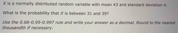 X is a normally distributed random variable with mean 43 and standard deviation 4. 
What is the probability that X is between 31 and 39? 
Use the 0.68 - 0.95-0.997 rule and write your answer as a decimal. Round to the nearest 
thousandth if necessary.