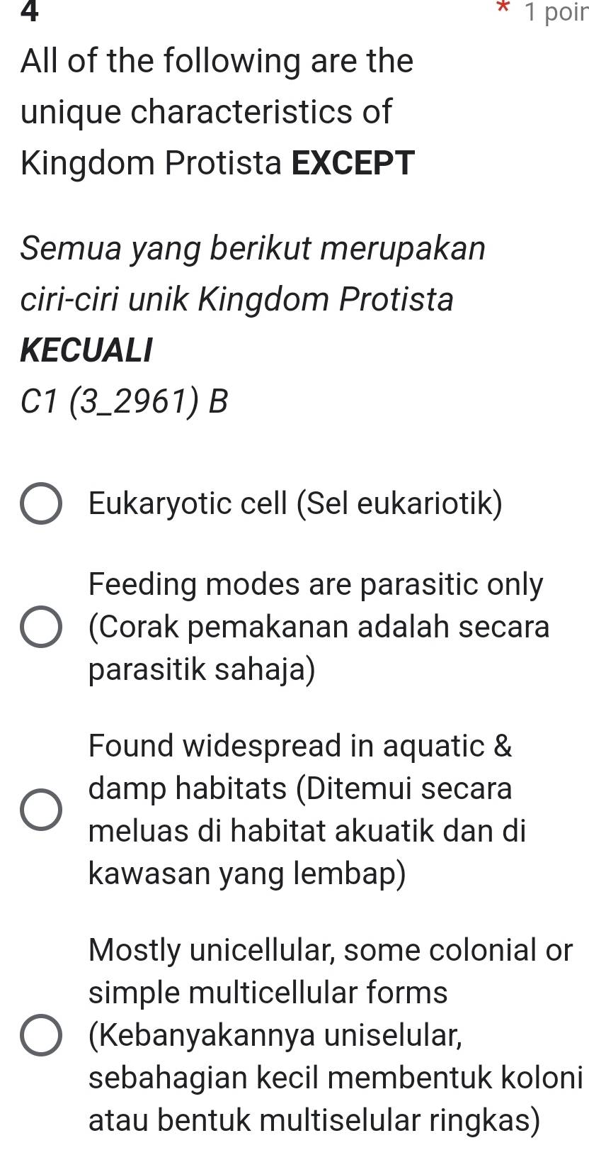 4 1 poir
All of the following are the
unique characteristics of
Kingdom Protista EXCEPT
Semua yang berikut merupakan
ciri-ciri unik Kingdom Protista
KECUALI
C1 (3_2961) B
Eukaryotic cell (Sel eukariotik)
Feeding modes are parasitic only
(Corak pemakanan adalah secara
parasitik sahaja)
Found widespread in aquatic &
damp habitats (Ditemui secara
meluas di habitat akuatik dan di
kawasan yang lembap)
Mostly unicellular, some colonial or
simple multicellular forms
(Kebanyakannya uniselular,
sebahagian kecil membentuk koloni
atau bentuk multiselular ringkas)