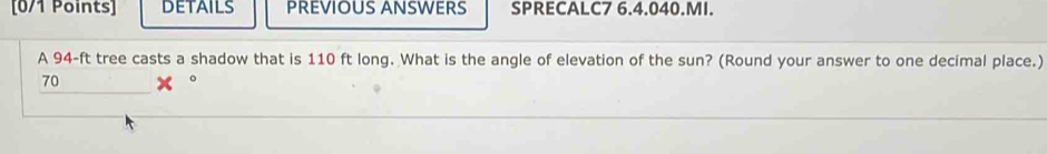 DETAILS PREVIOUS ANSWERS SPRECALC7 6.4.040.MI. 
A 94-ft tree casts a shadow that is 110 ft long. What is the angle of elevation of the sun? (Round your answer to one decimal place.)
70