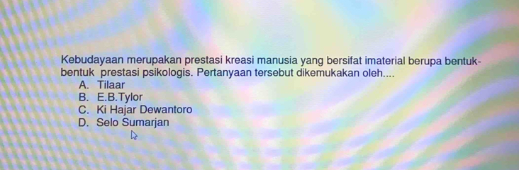 Kebudayaan merupakan prestasi kreasi manusia yang bersifat imaterial berupa bentuk-
bentuk prestasi psikologis. Pertanyaan tersebut dikemukakan oleh....
A. Tilaar
B. E.B.Tylor
C. Ki Hajar Dewantoro
D. Selo Sumarjan