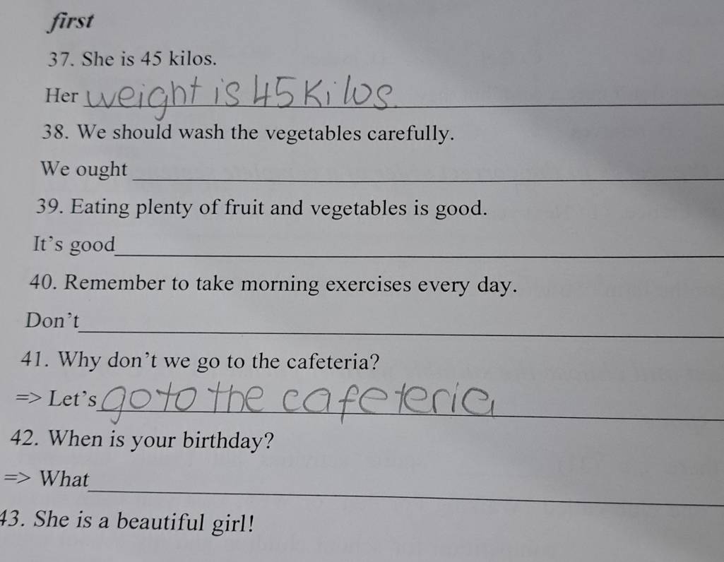 first 
37. She is 45 kilos. 
Her_ 
38. We should wash the vegetables carefully. 
We ought_ 
39. Eating plenty of fruit and vegetables is good. 
It’s good_ 
40. Remember to take morning exercises every day. 
_ 
Don't 
41. Why don’t we go to the cafeteria? 
_ 
Let's 
42. When is your birthday? 
_ 
What 
43. She is a beautiful girl!