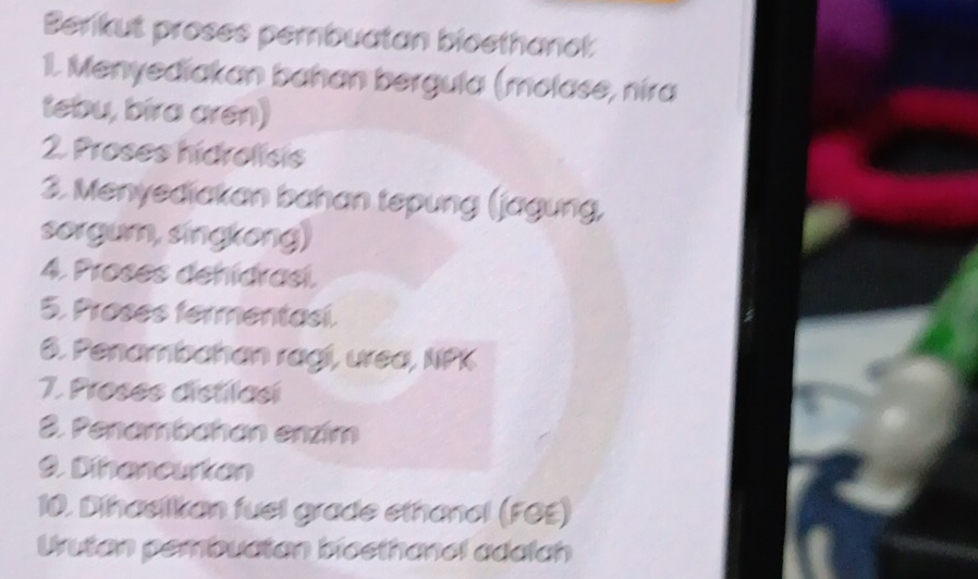 Berkut proses pembuatan bioethanct 
1. Menyediakan bahan bergula (molase, nira 
tebu, bira aren) 
2. Proses hidrolisis 
3. Menyediakan bahan tepung (jagung, 
sorgum, singkong) 
4. Proses dehídrasí. 
5. Proses fermentasi. 
6. Penambahan ragi, urea, NPK 
7. Proses distilasi 
3. Penambahan enzím 
9. Dihencurten 
10. Dihaelkan fuel grade ethanel (FOE) 
Urutan pembuatan biesthanel adalch