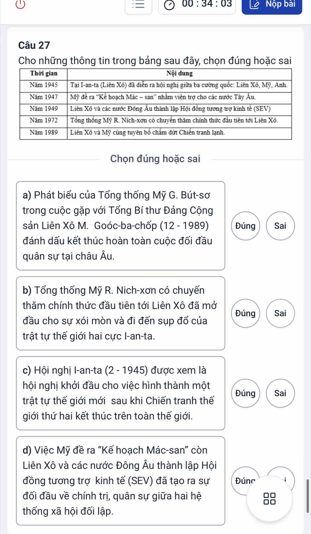 00:34:03 Nộp bài 
Câu 27 
Cho những thông tin trong bảng sau đây, chọn đúng hoặc sai 
Chọn đúng hoặc sai 
a) Phát biểu của Tổng thống Mỹ G. Bút-sơ 
trong cuộc gặp với Tổng Bí thư Đảng Cộng 
sản Liên Xô M. Goóc-ba-chốp (12 - 1989) Đúng Sai 
đánh dấu kết thúc hoàn toàn cuộc đối đầu 
quân sự tại châu Âu. 
b) Tổng thống Mỹ R. Nich-xơn có chuyến 
thăm chính thức đầu tiên tới Liên Xô đã mở 
Đúng Sai 
đầu cho sự xói mòn và đi đến sụp đổ của 
trật tự thế giới hai cực I-an-ta. 
c) Hội nghị I-an-ta (2 - 1945) được xem là 
hội nghị khởi đầu cho việc hình thành một 
Đúng Sai 
trật tự thế giới mới sau khi Chiến tranh thế 
giới thứ hai kết thúc trên toàn thế giới. 
d) Việc Mỹ đề ra “Kế hoạch Mác-san” còn 
Liên Xô và các nước Đông Âu thành lập Hội 
đồng tương trợ kinh tế (SEV) đã tạo ra sự Đúng i 
đối đầu về chính trị, quân sự giữa hai hệ 
□□ 
thống xã hội đối lập.