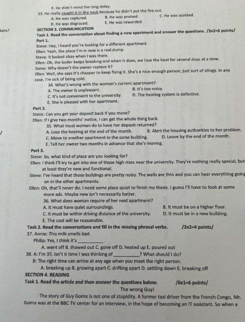 E. He didn't mind the long delay.
33. He really caught it in the neck because he didn't put the fire out.
A. He was captured. B. He was praised. C. He was scolded.
D. He was disgraced. E. He was rewarded.
kets? SECTION 3. COMMUNICATION
Task 1. Read the conversation about finding a new apartment and answer the questions. /3* 2=6 points/
Part 1.
Steve: Hey, I heard you’re looking for a different apartment.
Ellen: Yeah, the place I’m in now is a real dump.
Steve: It looked okay when I was there.
Ellen: Oh, the boiler keeps breaking and when it does, we lose the heat for several days at a time.
Steve: Why doesn’t the owner replace it?
Ellen: Well, she says it’s cheaper to keep fixing it. She’s a nice enough person; just sort of stingy. In any
case, I’m sick of being cold.
34. What’s wrong with the woman’s current apartment?
A. The owner is unpleasant. B. It's too noisy.
C. It’s not convenient to the university. D. The heating system is defective.
E. She is pleased with her apartment.
Part 2.
Steve: Can you get your deposit back if you move?
Ellen: If I give two months’ notice, I can get the whole thing back.
35. What must woman do to have her deposit returned?
A. Lose the heating at the end of the month. B. Alert the housing authorities to her problem.
C. Move to another apartment in the same building. D. Leave by the end of the month.
E. Tell her owner two months in advance that she’s moving.
Part 3.
Steve: So, what kind of place are you looking for?
Ellen: I think I'll try to get into one of those high rises near the university. They're nothing really special, but
at least they’re new and functional.
Steve: I've heard that those buildings are pretty noisy. The walls are thin and you can hear everything going
on in the other apartments.
Ellen: Oh, that'll never do. I need some place quiet to finish my thesis. I guess I'll have to look at some
more ads. Maybe new isn’t necessarily better.
36. What does woman require of her next apartment?
A. It must have quiet surroundings. B. It must be on a higher floor.
C. It must be within driving distance of the university. D. It must be in a new building.
E. The cost will be reasonable.
Task 2. Read the conversations and fill in the missing phrasal verbs. 2* 2=4 points/
37. Annie: This milk smells bad.
Philip: Yes, I think it's_ .
A. went off B. thawed out C. gone off D. heated up E. poured out
38. A: I'm 35. Isn't it time I was thinking of_ ? What should I do?
B: The right time can arrive at any age when you meet the right person.
A. breaking up B. growing apart C. drifting apart D. settling down E. breaking off
SECTION 4. READING
Task 1. Read the article and then answer the questions below. /6* 1=6 points/
The wrong Guy!
The story of Guy Goma is not one of stupidity. A former taxi driver from the French Congo, Mr.
Goma was at the BBC TV center for an interview, in the hope of becoming an IT assistant. So when a