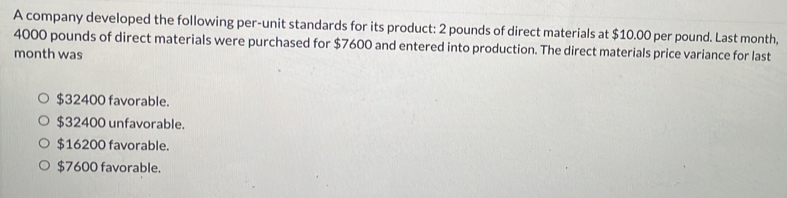 A company developed the following per-unit standards for its product: 2 pounds of direct materials at $10.00 per pound. Last month,
4000 pounds of direct materials were purchased for $7600 and entered into production. The direct materials price variance for last
month was
$32400 favorable.
$32400 unfavorable.
$16200 favorable.
$7600 favorable.