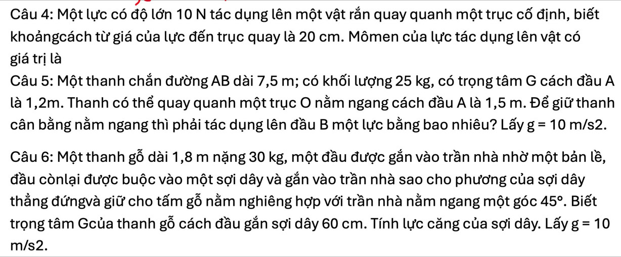 Một lực có độ lớn 10 N tác dụng lên một vật rắn quay quanh một trục cố định, biết 
khoảngcách từ giá của lực đến trục quay là 20 cm. Mômen của lực tác dụng lên vật có 
giá trị là 
Câu 5: Một thanh chắn đường AB dài 7,5 m; có khối lượng 25 kg, có trọng tâm G cách đầu A 
là 1,2m. Thanh có thể quay quanh một trục O nằm ngang cách đầu A là 1,5 m. Để giữ thanh 
cân bằng nằm ngang thì phải tác dụng lên đầu B một lực bằng bao nhiêu? Lấy g=10m/s2. 
Câu 6: Một thanh gỗ dài 1,8 m nặng 30 kg, một đầu được gắn vào trần nhà nhờ một bản lề, 
đầu cònlại được buộc vào một sợi dây và gắn vào trần nhà sao cho phương của sợi dây 
thẳng đứngvà giữ cho tấm gỗ nằm nghiêng hợp với trần nhà nằm ngang một góc 45°. Biết 
trọng tâm Gcủa thanh gỗ cách đầu gắn sợi dây 60 cm. Tính lực căng của sợi dây. Lấy g=10
m/s2.