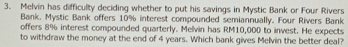 Melvin has difficulty deciding whether to put his savings in Mystic Bank or Four Rivers 
Bank. Mystic Bank offers 10% interest compounded semiannually. Four Rivers Bank 
offers 8% interest compounded quarterly. Melvin has RM10,000 to invest. He expects 
to withdraw the money at the end of 4 years. Which bank gives Melvin the better deal?