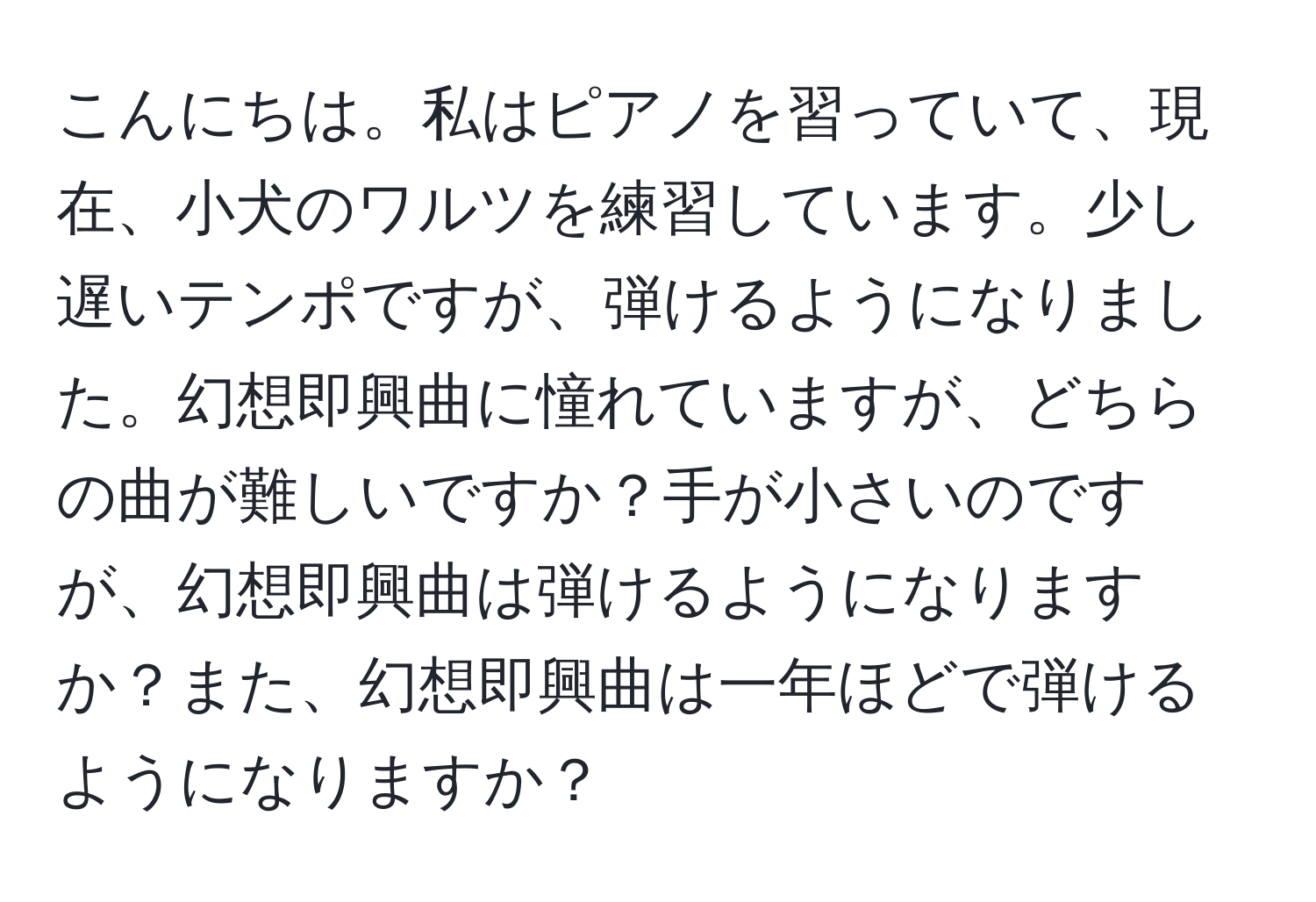 こんにちは。私はピアノを習っていて、現在、小犬のワルツを練習しています。少し遅いテンポですが、弾けるようになりました。幻想即興曲に憧れていますが、どちらの曲が難しいですか？手が小さいのですが、幻想即興曲は弾けるようになりますか？また、幻想即興曲は一年ほどで弾けるようになりますか？