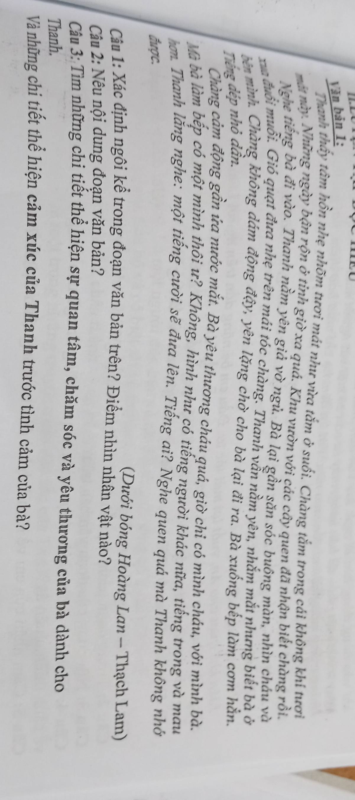 Văn bản 1: 
Thanh thấy tâm hồn nhẹ nhõm tươi mát như vừa tắm ở suối. Chàng tắm trong cái không khi tươi 
mát này. Những ngày bận rộn ở tỉnh giờ xa quá. Khu vườn với các cây quen đã nhận biết chàng rồi. 
Nghe tiếng bà đi vào. Thanh nằm yên giả vờ ngủ. Bà lại gần săn sóc buông màn, nhìn cháu và 
xua đuổi muỗi. Gió quạt đưa nhẹ trên mái tóc chàng. Thanh vẫn nằm yên, nhắm mắt nhưng biết bà ở 
bên mình. Chàng không dám động đậy, yên lặng chờ cho bà lại đi ra. Bà xuống bếp làm cơm hằn. 
Tiếng đép nhỏ dân. 
Chàng cảm động gần ứa nước mắt. Bà yêu thương cháu quá, giờ chi có mình cháu, với mình bà. 
Mà bà làm bếp có một mình thôi ư? Không, hình như có tiếng người khác nữa, tiếng trong và mau 
hơn. Thanh lắng nghe: một tiếng cười sẽ đưa lên. Tiếng ai? Nghe quen quá mà Thanh không nhớ 
được. 
(Dưới bóng Hoàng Lan - Thạch Lam) 
Câu 1: Xác định ngôi kể trong đoạn văn bản trên? Điểm nhìn nhân vật nào? 
Câu 2: Nêu nội dung đoạn văn bản? 
Câu 3: Tìm những chi tiết thể hiện sự quan tâm, chăm sóc và yêu thương của bà dành cho 
Thanh. 
Và những chi tiết thể hiện cảm xúc của Thanh trước tình cảm của bà?