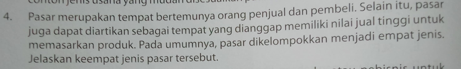 Pasar merupakan tempat bertemunya orang penjual dan pembeli. Selain itu, pasar 
juga dapat diartikan sebagai tempat yang dianggap memiliki nilai jual tinggi untuk 
memasarkan produk. Pada umumnya, pasar dikelompokkan menjadi empat jenis. 
Jelaskan keempat jenis pasar tersebut. 
uk