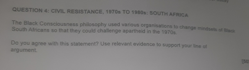 CIVIL RESISTANCE, 1970s TO 1980s: SOUTH AFRICA 
The Black Consciousness philosophy used various organisations to change mindsets of Black 
South Africans so that they could challenge apartheid in the 1970s. 
Do you agree with this statement? Use relevant evidence to support your line of 
argument. 
[50