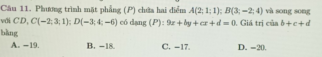 Phương trình mặt phẳng (P) chứa hai điểm A(2;1;1); B(3;-2;4) và song song
với CD, C(-2;3;1); D(-3;4;-6) có dạng (P): 9x+by+cx+d=0. Giá trị của b+c+d
bǎng
A. −19. B. -18. C. −17. D. -20.