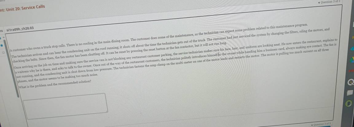 # Question 3 of 
nt: Unit 20: Service Calls 
s si1ra09h_ch20.03 
A customer who owns a truck stop calls. There is no cooling in the main dining room. The customer does some of the maintenance, so the technician can expect some problem related to this maintenance program. 
The technician arrives and can hear the condensing unit on the roof running; it shuts off about the time the technician gets out of the truck. The customer had just serviced the system by changing the filters, oiling the motors, and 
checking the belts. Since then, the fan motor has been shutting off. It can be reset by pressing the reset button at the fan contactor, but it will not run long. 
Once arriving on the job on time and making sure the service van is not blocking any restaurant customer parking, the service technician makes sure his face, hair, and uniform are looking neat. He now enters the restaurant, explains to 
a waitress why he is there, and asks to talk to the owner. Once out of the way of the restaurant customers, the technician politely introduces himself to the owner while handing him a business card, always making eye contact. The fan is 
not running, and the condensing unit is shut down from low pressure. The technician fastens the amp-clamp on the multi-meter on one of the motor leads and restarts the motor. The motor is pulling too much current on all three 
phases, and the motor seems to be making too much noise. 
What is the problem and the recommended solution? 
* Question 3 of 3