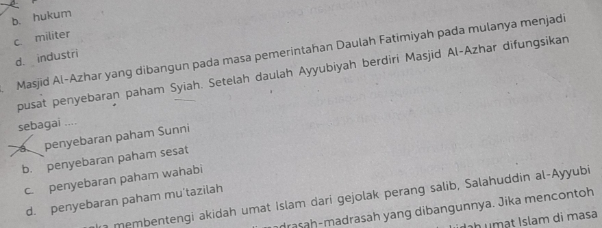 b. hukum
c militer
Masjid Al-Azhar yang dibangun pada masa pemerintahan Daulah Fatimiyah pada mulanya menjadi
d. industri
pusat penyebaran paham Syiah. Setelah daulah Ayyubiyah berdiri Masjid Al-Azhar difungsikan
sebagai ....
a penyebaran paham Sunni
b. penyebaran paham sesat
c. penyebaran paham wahabi
a membentengi akidah umat Islam dari gejolak perang salib, Salahuddin al-Ayyubi
d. penyebaran paham mu’tazilah
drasah-madrasah yang dibangunnya. Jika mencontoh
h u m at Islam di masa