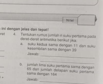 Nilai 
ini dengan jelas dan tepat! 
ret 4. Tentukan rumus jumlah n suku pertama pada 
deret-deret aritmetika berikut jika: 
a. suku kedua sama dengan 11 dan suku 
_ 
kesembilan sama dengan 39
_ 
_ 
Jawab: 
_ 
_ 
b. jumlah lima suku pertama sama dengan 
_
65 dan jumiah delapan suku pertama 
sama dengan 164
_ 
+ Jawab: