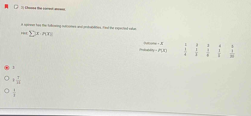 Choose the correct answer.
A spinner has the following outcomes and probabilities. Find the expected value.
Hint sumlimits [X· P(X)]
Outcome =X 4 5
Probability =P(X) beginarrayr 1  1/4 endarray beginarrayr 2 1 hline 3endarray endarray beginarrayr 3 1 hline 6endarray   1/5   1/20 
3
2 7/15 
 1/2 