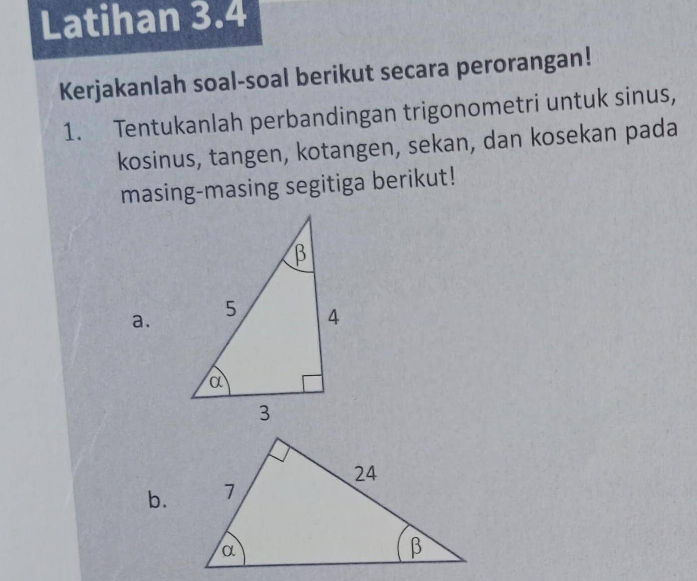 Latihan 3.4 
Kerjakanlah soal-soal berikut secara perorangan! 
1. Tentukanlah perbandingan trigonometri untuk sinus, 
kosinus, tangen, kotangen, sekan, dan kosekan pada 
masing-masing segitiga berikut! 
a. 
b.