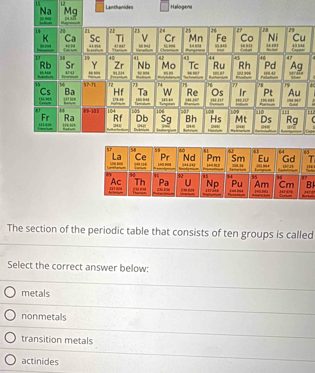 Na Mg Lanthanides Halogens
6
r
4
ac
112
Cope
65
T
Terbi 250
7
BI
247.07
Berkel 
The section of the periodic table that consists of ten groups is called
Select the correct answer below:
metals
nonmetals
transition metals
actinides