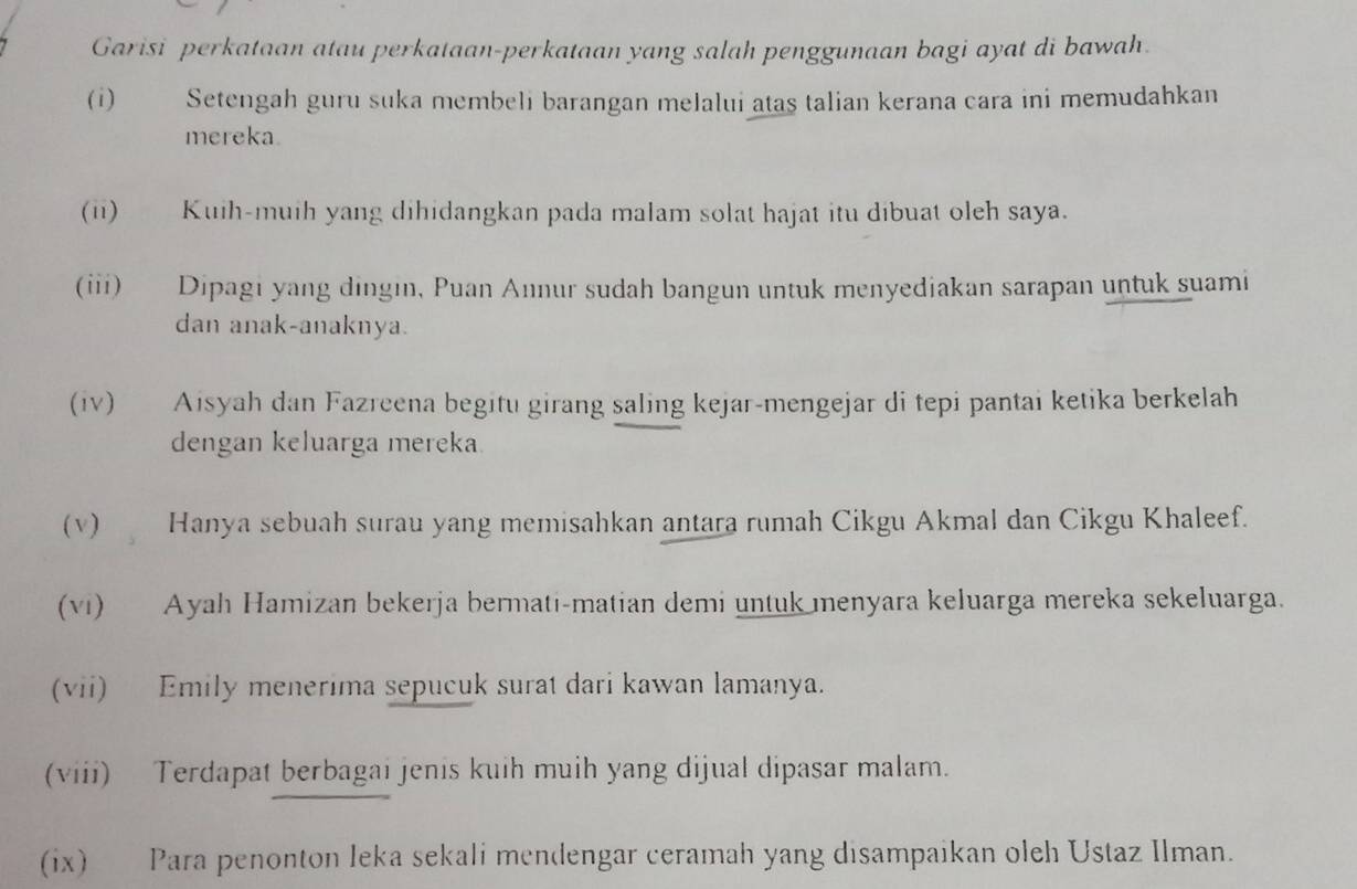 Garisi perkataan atau perkataan-perkataan yang salah penggunaan bagi ayat di bawah. 
(i) Setengah guru suka membeli barangan melalui atas talian kerana cara ini memudahkan 
mereka. 
(ii) Kuih-muih yang dihidangkan pada malam solat hajat itu dibuat oleh saya. 
(iii) Dipagi yang dingin, Puan Annur sudah bangun untuk menyediakan sarapan untuk suami 
dan anak-anaknya. 
(iv) Aisyah dan Fazreena begitu girang saling kejar-mengejar di tepi pantai ketika berkelah 
dengan keluarga mereka. 
(v) Hanya sebuah surau yang memisahkan antara rumah Cikgu Akmal dan Cikgu Khaleef. 
(vi) Ayah Hamizan bekerja bermati-matian demi untuk menyara keluarga mereka sekeluarga. 
(vii) Emily menerima sepucuk surat dari kawan lamanya. 
(viii) Terdapat berbagai jenis kuih muih yang dijual dipasar malam. 
(ix) Para penonton leka sekali mendengar ceramah yang disampaikan oleh Ustaz Ilman.