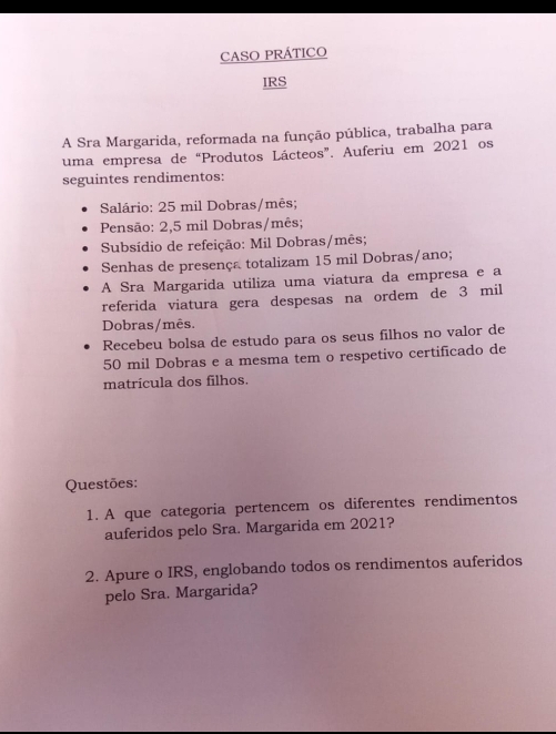 CASO PRÁTICO 
IRS 
A Sra Margarida, reformada na função pública, trabalha para 
uma empresa de “Produtos Lácteos”. Auferiu em 2021 os 
seguintes rendimentos: 
Salário: 25 mil Dobras/mês; 
Pensão: 2,5 mil Dobras/mês; 
Subsídio de refeição: Mil Dobras/mês; 
Senhas de presença totalizam 15 mil Dobras/ano; 
A Sra Margarida utiliza uma viatura da empresa e a 
referida viatura gera despesas na ordem de 3 mil
Dobras/mês. 
Recebeu bolsa de estudo para os seus filhos no valor de
50 mil Dobras e a mesma tem o respetivo certificado de 
matrícula dos filhos. 
Questões: 
1. A que categoria pertencem os diferentes rendimentos 
auferidos pelo Sra. Margarida em 2021? 
2. Apure o IRS, englobando todos os rendimentos auferidos 
pelo Sra. Margarida?