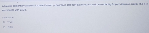 A teacher deliberately withholds important leamer performance data from the principal to avoid accountability for poor classroom resuits. This is in
accordance with SACE
Select one:
True
False