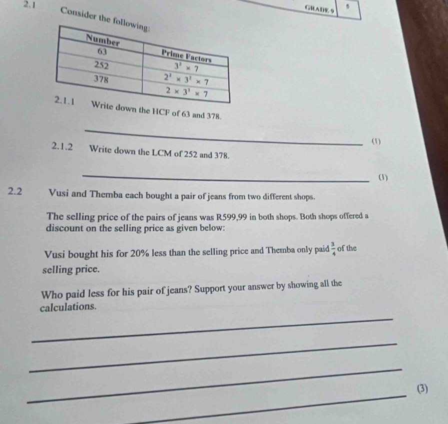 2.1
GRADE 9
Consider the 
wn the HCF of 63 and 378.
_
(1)
2.1.2 Write down the LCM of 252 and 378.
_
(1)
2.2 Vusi and Themba each bought a pair of jeans from two different shops.
The selling price of the pairs of jeans was R599,99 in both shops. Both shops offered a
discount on the selling price as given below:
Vusi bought his for 20% less than the selling price and Themba only paid  3/4  of the
selling price.
Who paid less for his pair of jeans? Support your answer by showing all the
_
calculations.
_
_
_
(3)