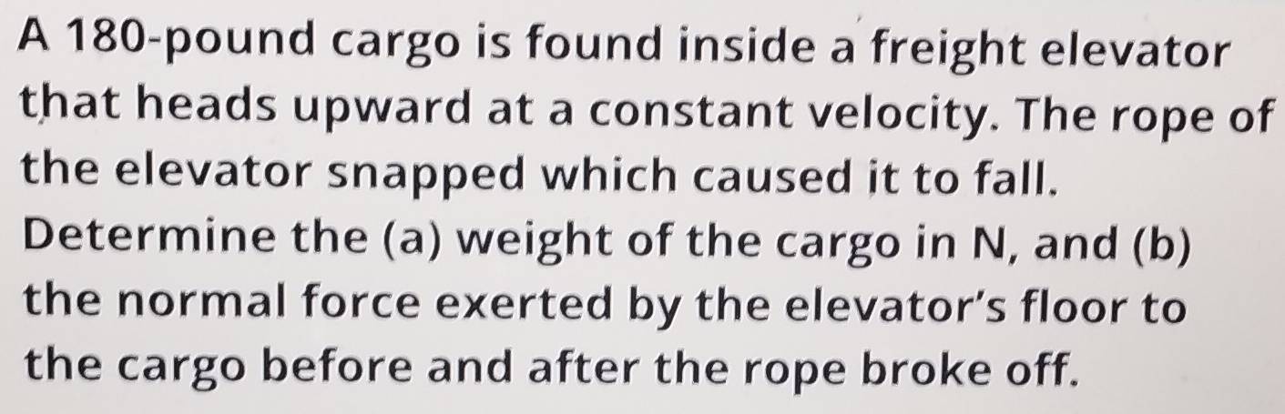 A 180-pound cargo is found inside a freight elevator 
that heads upward at a constant velocity. The rope of 
the elevator snapped which caused it to fall. 
Determine the (a) weight of the cargo in N, and (b) 
the normal force exerted by the elevator’s floor to 
the cargo before and after the rope broke off.