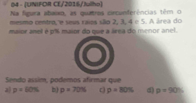 04 - (UNIFOR CE/2016/Julho)
Na figura abaixo, as quatros circunferências têm o
mesmo centro, e seus raios são 2, 3, 4 e 5. A área do
maior anel é p% maior do que a área do menor anel.
Sendo assim, podemos afirmar que
a) p=60% b p=70% C p=80% d) p=90%