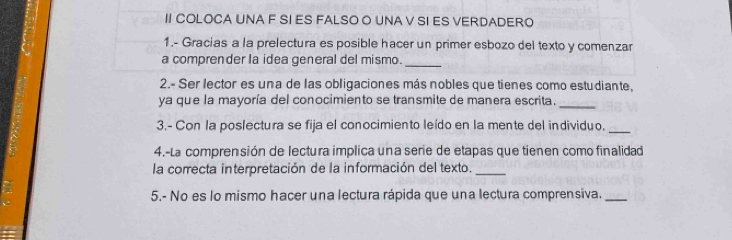 II COLOCA UNA F SI ES FALSO O UNA V SI ES VERDADERO 
1.- Gracias a la prelectura es posible hacer un primer esbozo del texto y comenzar 
a comprender la idea general del mismo._ 
2.- Ser lector es una de las obligaciones más nobles que tienes como estudiante. 
ya que la mayoría del conocimiento se transmite de manera escrita._ 
3.- Con la poslectura se fija el conocimiento leído en la mente del individuo. 
_ 
4.-La comprensión de lectura implica una serie de etapas que tienen como finalidad 
la correcta interpretación de la información del texto._ 
5.- No es lo mismo hacer una lectura rápida que una lectura comprensiva._