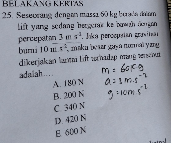 BELAKANG KERTAS
25. Seseorang dengan massa 60 kg berada dalam
lift yang sedang bergerak ke bawah dengan
percepatan 3m.s^(-2). Jika percepatan gravitasi
bumi 10m.s^(-2) , maka besar gaya normal yang
dikerjakan lantai lift terhadap orang tersebut
adalah…
A. 180 N
B. 200 N
C. 340 N
D. 420 N
E. 600 N