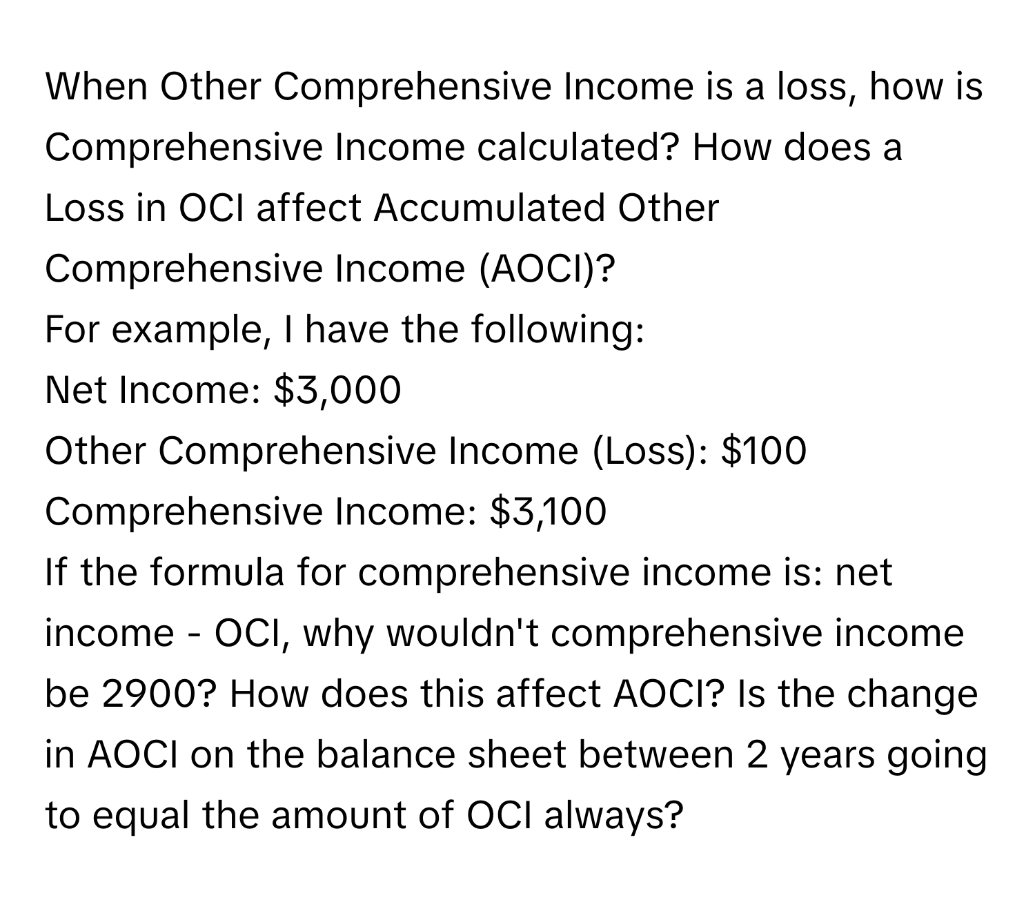 When Other Comprehensive Income is a loss, how is Comprehensive Income calculated? How does a Loss in OCI affect Accumulated Other Comprehensive Income (AOCI)?

For example, I have the following:
Net Income: $3,000
Other Comprehensive Income (Loss): $100
Comprehensive Income: $3,100

If the formula for comprehensive income is: net income - OCI, why wouldn't comprehensive income be 2900? How does this affect AOCI? Is the change in AOCI on the balance sheet between 2 years going to equal the amount of OCI always?