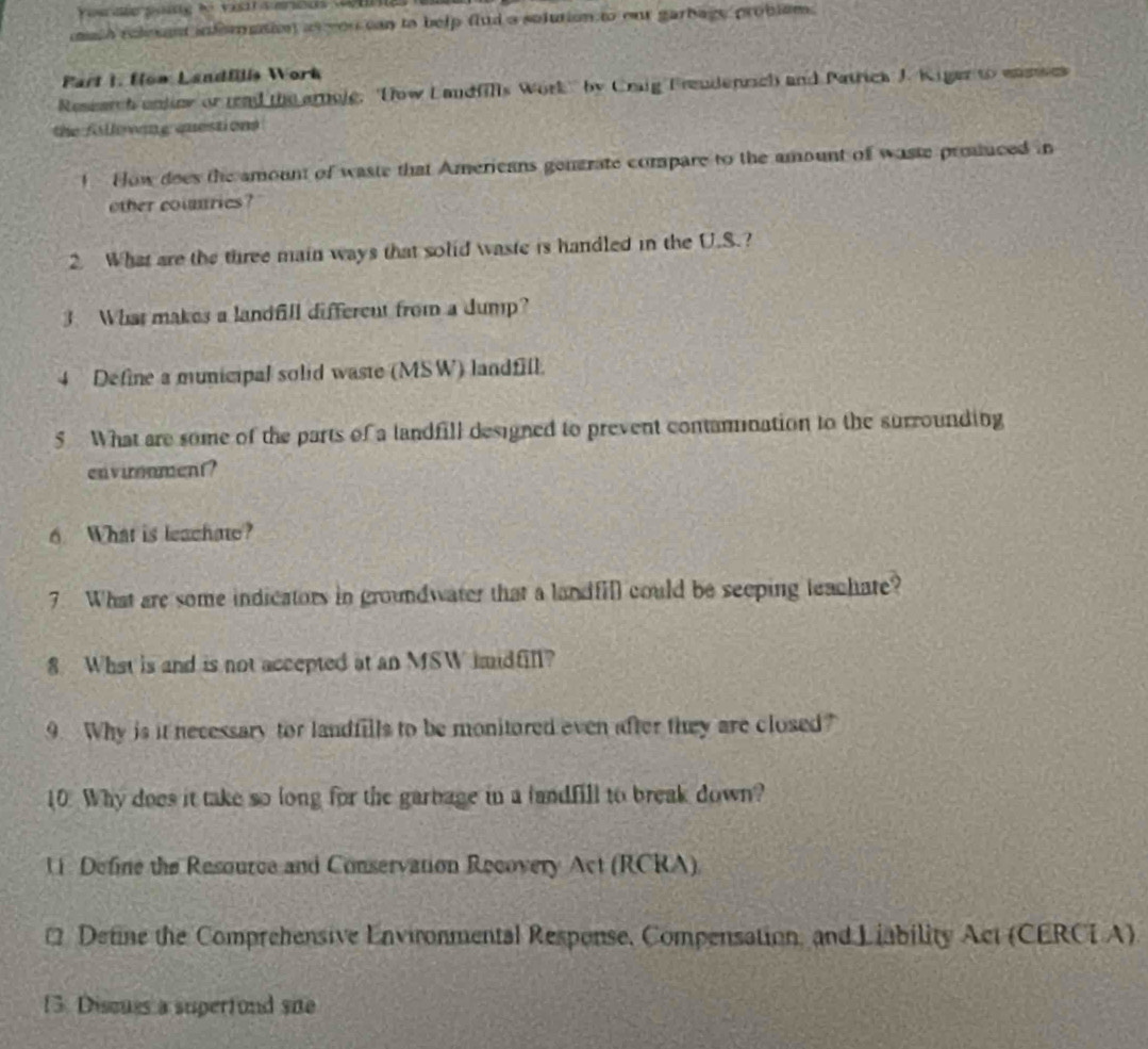 uth relesent infomution as yon can to belp flud a solution to our garbage problsm. 
Part I. fow Landflls Work 
Research unjine or rad the arnoje, Dow Landfills Work'' by Craig Freudenrich and Patrick J. Kiger to enmses 
the fillowang questions 
! How does the amount of waste that Americans generate compare to the amount of waste produced in 
other counries? 
2. What are the three main ways that solid waste is handled in the U.S.? 
3. What makes a landfill different from a dump? 
4 Define a municipal solid waste (MSW) landfill. 
5 What are some of the parts of a landfill designed to prevent contanination to the surrounding 
envirnment? 
6. What is leachate? 
7. What are some indicators in groundwater that a landfill could be seeping leachate? 
8 What is and is not accepted at an MSW imidfil? 
9. Why is it necessary for landfills to be monitored even after they are closed? 
10. Why does it take so long for the garbage in a landfill to break down? 
U Define the Resource and Conservation Recovery Act (RCRA) 
Define the Comprehensive Environmental Respense, Compensation, and Liability Act (CERCI A) 
13. Discuss a supertond sue