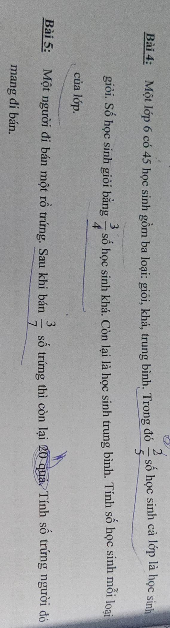 Một lớp 6 có 45 học sinh gồm ba loại: giỏi, khá, trung bình. Trong đó  2/5  số học sinh cả lớp là học sinh 
giỏi. Số học sinh giỏi bằng  3/4  số học sinh khá. Còn lại là học sinh trung bình. Tính số học sinh mỗi loại 
của lớp. 
Bài 5: Một người đi bán một rỗ trứng. Sau khi bán  3/7  số trứng thì còn lại 20 quá. Tính số trứng người đó 
mang đi bán.