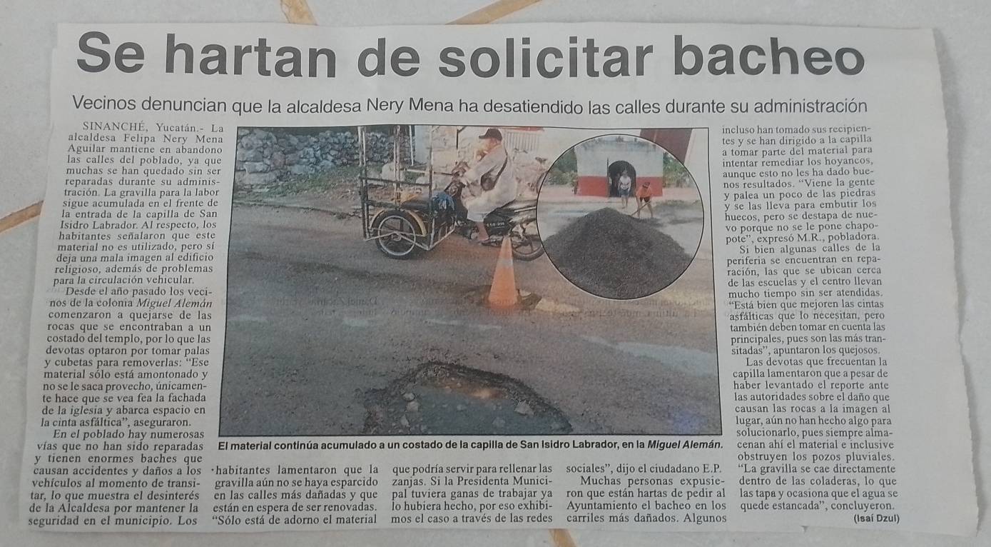 Se hartan de solicitar bacheo
Vecinos denuncian que la alcaldesa Nery Mena ha desatiendido las calles durante su administración
SINANCHÉ, Yucatánso han tomado sus recipien-
alcaldesa Felipa Nery 
Aguilar mantiene en aban se han dirigido a la capilla
mar parte del material para
las calles del poblado, y
muchas se han quedado sitar remediar los hoyancos,
ue esto no les ha dado bue-
reparadas durante su adm
tración. La gravilla para la resultados. “Viene la gente
sigue acumulada en el frenlea un poco de las piedras
la entrada de la capilla de las lleva para embutir los
Isidro Labrador. Al respectocos, pero sé destapa de nue-
porque no se le pône chapo-
habitantes señalaron que 
material no es utilizado, per
deja una mala imagen al edife'', expresó M.R., pobladora.
Si bien algunas calles de la
religioso, además de probleiferia se encuentran en repa-
para la circulación vehicular.ión, las que se ubican cerca
las escuelas y el centro llevan
Desde el año pasado los ve
nos de la colonia Miguel Alemcho tiempo sin ser atendidas.
comenzaron a quejarse de stá bien que mejoren las cintas
fálticas que lo necesitan, pero
rocas que se encontraban ambién deben tomar en cuenta las
costado del templo, por lo que incipales, pues son las más tran-
devotas optaron por tomar patadas”, apuntaron los quejosos.
y cubetas para removerlas: “ELas devotas que frecuentan la
material sólo está amontonadoapilla lamentaron que a pesar de
no se le saca provecho, únicameaber levantado el reporte ante
te hace que se vea fea la fachaas autoridades sobre el daño que
de la iglesia y abarca espacio ausan las rocas a la imagen al
la cinta asfáltica”, aseguraron.ugar, aún no han hecho algo para
En el poblado hay numerosolucionarlo, pues siempre alma-
vías que no han sido reparadas enan ahí el material e inclusive
y tienen enormes baches que obstruyen los pozos pluviales.
causan accidentes y daños a los ·habitantes lamentaron que la que podría servir para rellenar las sociales”, dijo el ciudadano E.P. “La gravilla se cae directamente
vehículos al momento de transi- gravilla aún no se haya esparcido zanjas. Si la Presidenta Munici- Muchas personas expusie- dentro de las coladeras, lo que
tar, lo que muestra el desinterés en las calles más dañadas y que pal tuviera ganas de trabajar ya ron que están hartas de pedir al las tapa y ocasiona que el agua se
de la Alcaldesa por mantener la están en espera de ser renovadas. lo hubiera hecho, por eso exhibi- Ayuntamiento el bacheó en los quede estancada'', concluyeron.
seguridad en el municipio. Los “Sólo está de adorno el material mos el caso a través de las redes carriles más dañados. Algunos (Isaí Dzul)