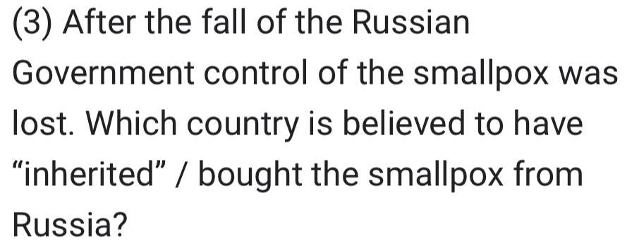 (3) After the fall of the Russian 
Government control of the smallpox was 
lost. Which country is believed to have 
“inherited” / bought the smallpox from 
Russia?