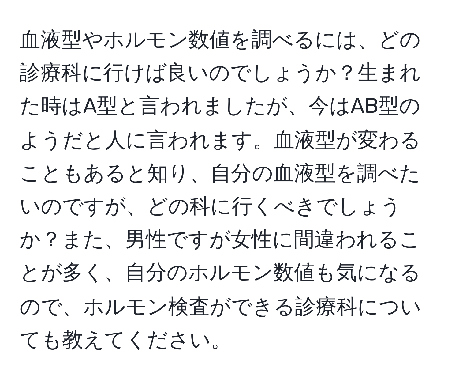 血液型やホルモン数値を調べるには、どの診療科に行けば良いのでしょうか？生まれた時はA型と言われましたが、今はAB型のようだと人に言われます。血液型が変わることもあると知り、自分の血液型を調べたいのですが、どの科に行くべきでしょうか？また、男性ですが女性に間違われることが多く、自分のホルモン数値も気になるので、ホルモン検査ができる診療科についても教えてください。