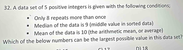 A data set of 5 positive integers is given with the following conditions; 
Only 8 repeats more than once 
Median of the data is 9 (middle value in sorted data) 
Mean of the data is 10 (the arithmetic mean, or average) 
Which of the below numbers can be the largest possible value in this data set? 
C 17 D18